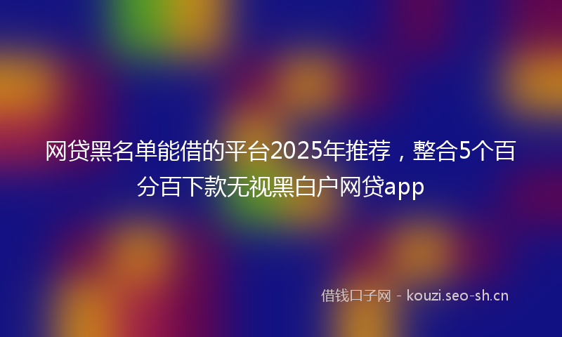 网贷黑名单能借的平台2025年推荐，整合5个百分百下款无视黑白户网贷app