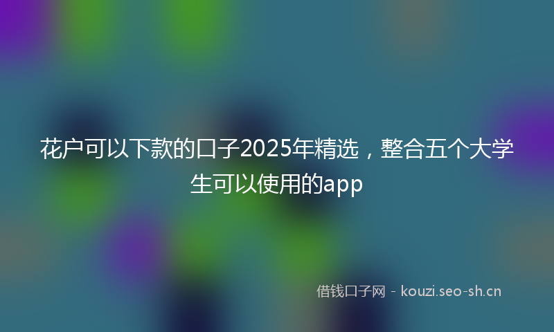 花户可以下款的口子2025年精选，整合五个大学生可以使用的app