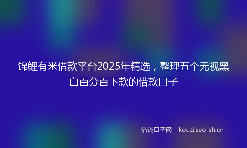 锦鲤有米借款平台2025年精选，整理五个无视黑白百分百下款的借款口子