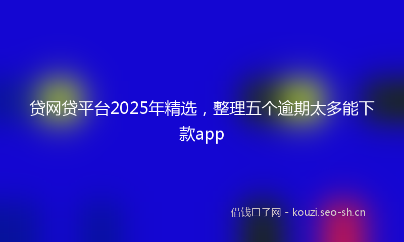 贷网贷平台2025年精选，整理五个逾期太多能下款app