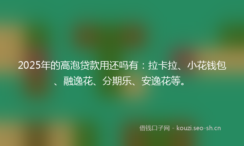 2025年的高泡贷款用还吗有：拉卡拉、小花钱包、融逸花、分期乐、安逸花等。
