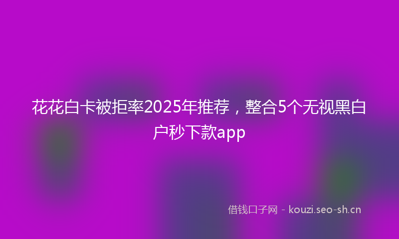 花花白卡被拒率2025年推荐，整合5个无视黑白户秒下款app