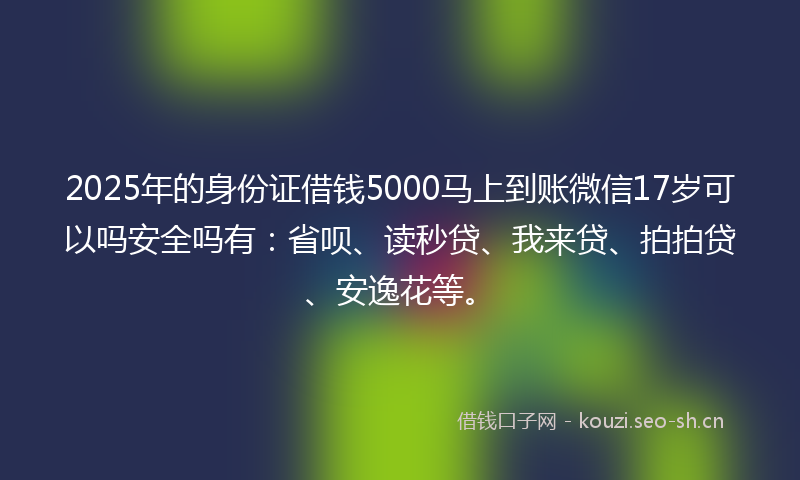 2025年的身份证借钱5000马上到账微信17岁可以吗安全吗有：省呗、读秒贷、我来贷、拍拍贷、安逸花等。