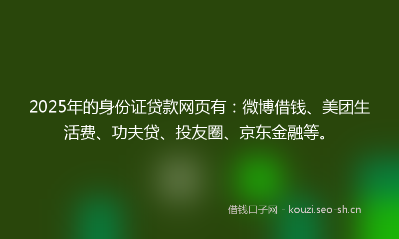 2025年的身份证贷款网页有：微博借钱、美团生活费、功夫贷、投友圈、京东金融等。