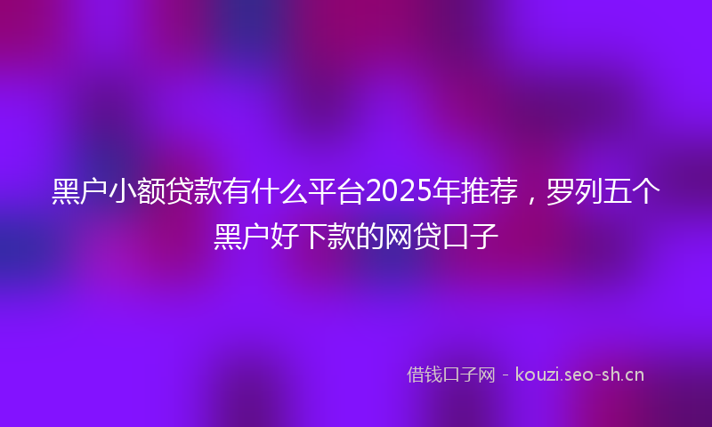 黑户小额贷款有什么平台2025年推荐，罗列五个黑户好下款的网贷口子