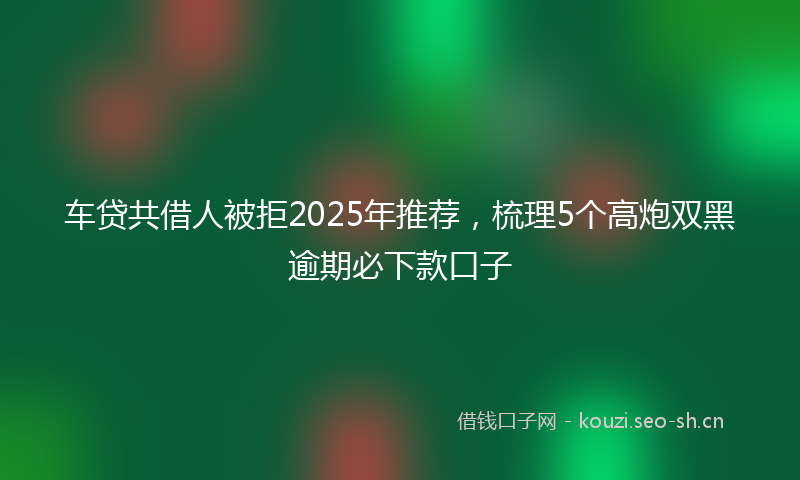 车贷共借人被拒2025年推荐，梳理5个高炮双黑逾期必下款口子