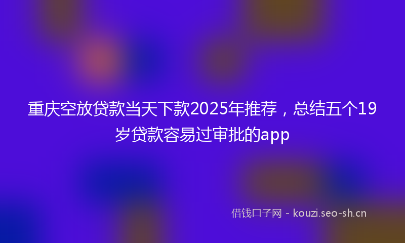 重庆空放贷款当天下款2025年推荐，总结五个19岁贷款容易过审批的app