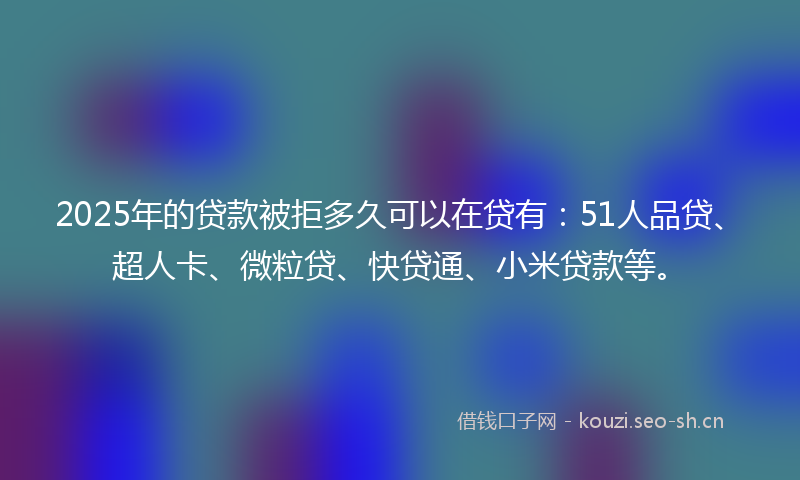 2025年的贷款被拒多久可以在贷有：51人品贷、超人卡、微粒贷、快贷通、小米贷款等。