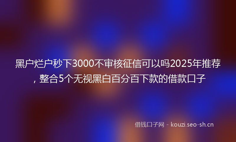 黑户烂户秒下3000不审核征信可以吗2025年推荐，整合5个无视黑白百分百下款的借款口子