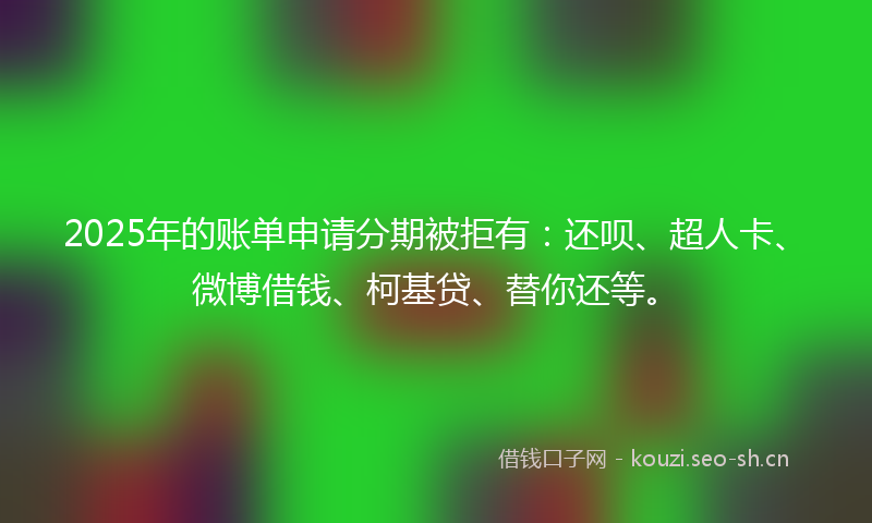 2025年的账单申请分期被拒有：还呗、超人卡、微博借钱、柯基贷、替你还等。