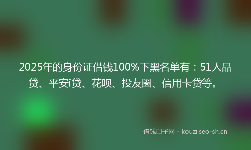2025年的身份证借钱100%下黑名单有：51人品贷、平安i贷、花呗、投友圈、信用卡贷等。