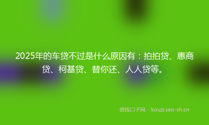 2025年的车贷不过是什么原因有：拍拍贷、惠商贷、柯基贷、替你还、人人贷等。
