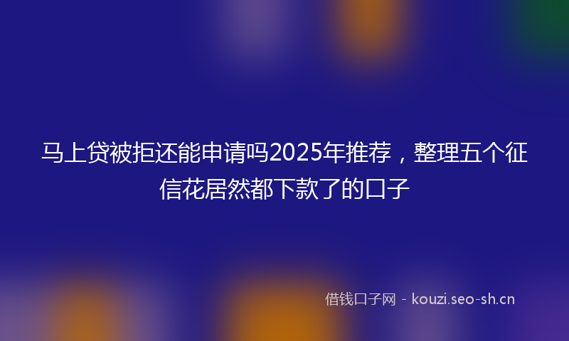 马上贷被拒还能申请吗2025年推荐，整理五个征信花居然都下款了的口子