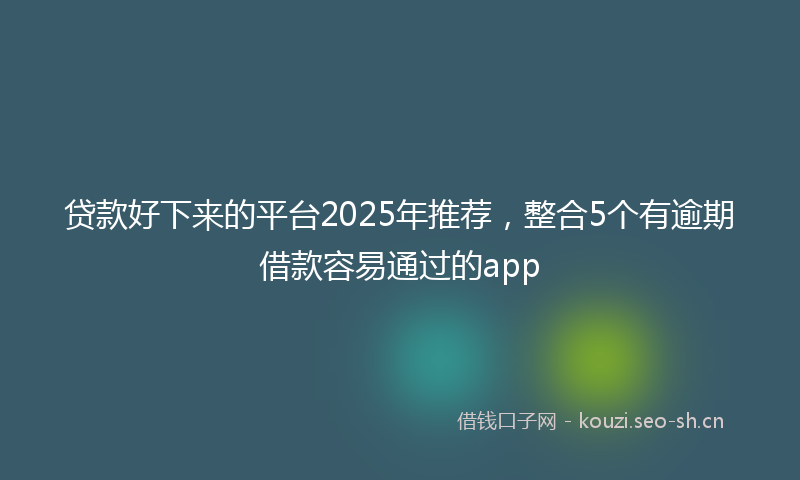 贷款好下来的平台2025年推荐，整合5个有逾期借款容易通过的app