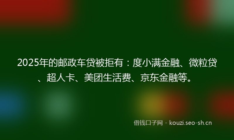 2025年的邮政车贷被拒有：度小满金融、微粒贷、超人卡、美团生活费、京东金融等。