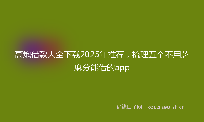 高炮借款大全下载2025年推荐，梳理五个不用芝麻分能借的app