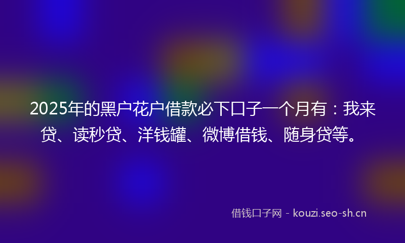 2025年的黑户花户借款必下口子一个月有：我来贷、读秒贷、洋钱罐、微博借钱、随身贷等。