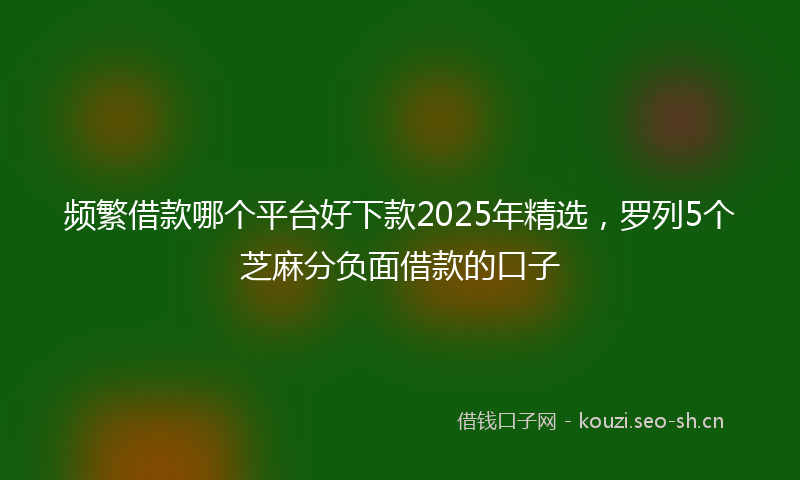 频繁借款哪个平台好下款2025年精选，罗列5个芝麻分负面借款的口子
