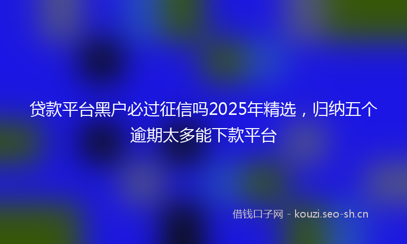贷款平台黑户必过征信吗2025年精选，归纳五个逾期太多能下款平台
