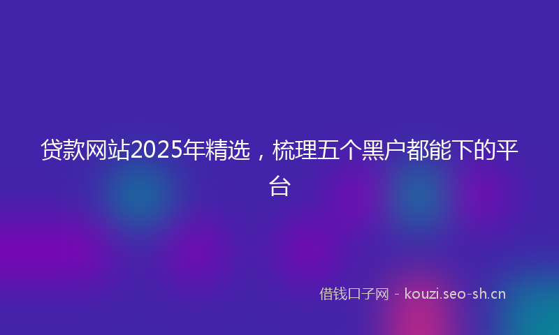 贷款网站2025年精选，梳理五个黑户都能下的平台