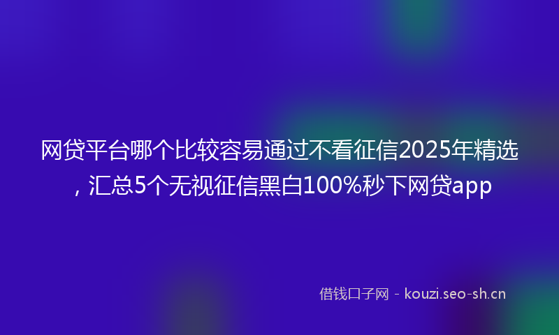 网贷平台哪个比较容易通过不看征信2025年精选，汇总5个无视征信黑白100%秒下网贷app
