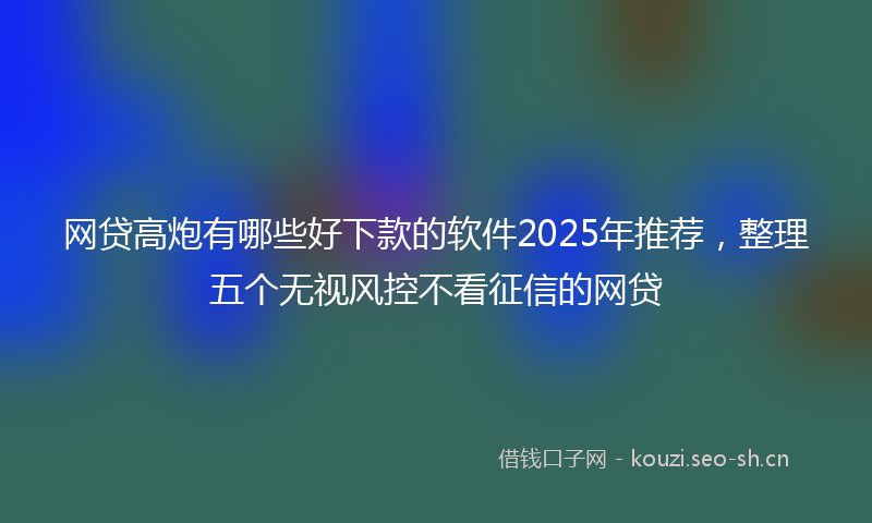 网贷高炮有哪些好下款的软件2025年推荐，整理五个无视风控不看征信的网贷