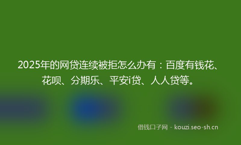 2025年的网贷连续被拒怎么办有：百度有钱花、花呗、分期乐、平安i贷、人人贷等。