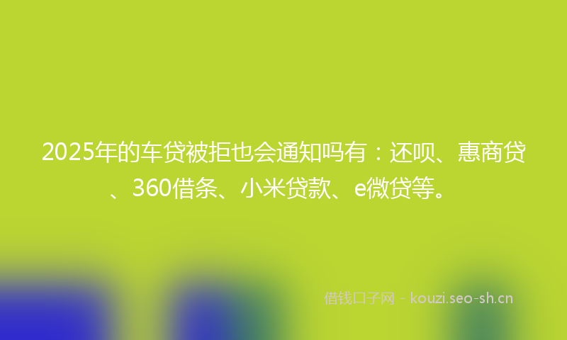 2025年的车贷被拒也会通知吗有：还呗、惠商贷、360借条、小米贷款、e微贷等。