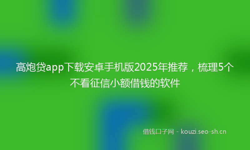高炮贷app下载安卓手机版2025年推荐，梳理5个不看征信小额借钱的软件
