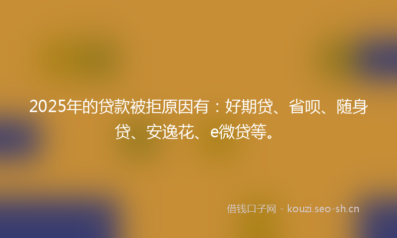 2025年的贷款被拒原因有：好期贷、省呗、随身贷、安逸花、e微贷等。