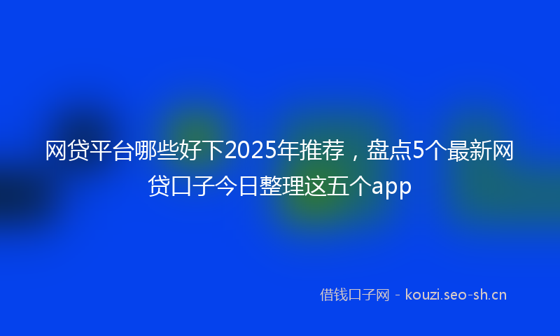 网贷平台哪些好下2025年推荐，盘点5个最新网贷口子今日整理这五个app