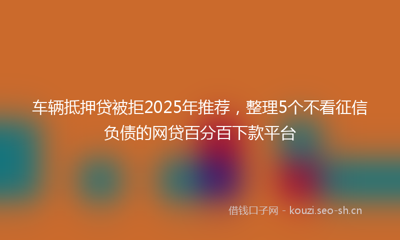 车辆抵押贷被拒2025年推荐，整理5个不看征信负债的网贷百分百下款平台