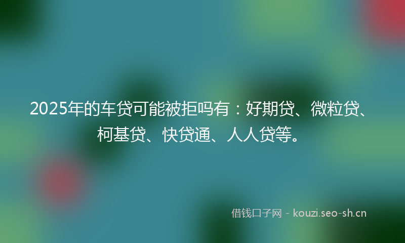 2025年的车贷可能被拒吗有：好期贷、微粒贷、柯基贷、快贷通、人人贷等。