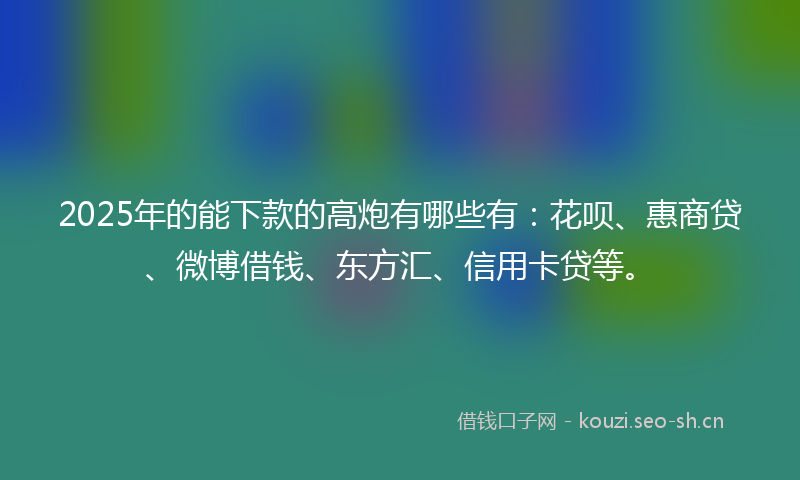 2025年的能下款的高炮有哪些有：花呗、惠商贷、微博借钱、东方汇、信用卡贷等。