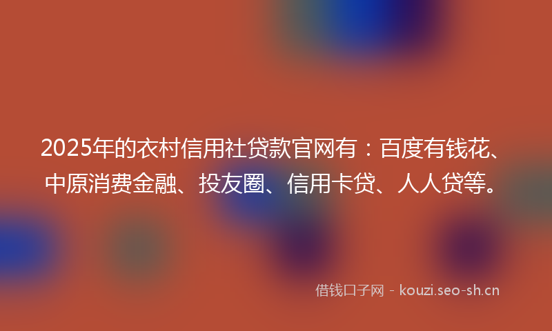 2025年的衣村信用社贷款官网有：百度有钱花、中原消费金融、投友圈、信用卡贷、人人贷等。