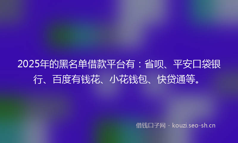 2025年的黑名单借款平台有：省呗、平安口袋银行、百度有钱花、小花钱包、快贷通等。