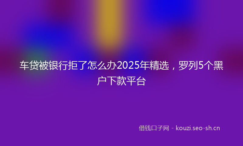 车贷被银行拒了怎么办2025年精选，罗列5个黑户下款平台