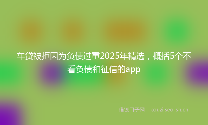 车贷被拒因为负债过重2025年精选，概括5个不看负债和征信的app