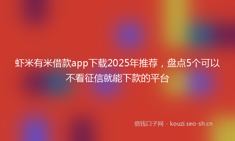 虾米有米借款app下载2025年推荐，盘点5个可以不看征信就能下款的平台