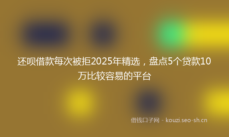 还呗借款每次被拒2025年精选，盘点5个贷款10万比较容易的平台