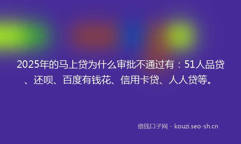 2025年的马上贷为什么审批不通过有：51人品贷、还呗、百度有钱花、信用卡贷、人人贷等。