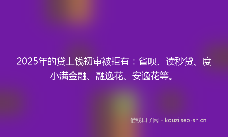 2025年的贷上钱初审被拒有：省呗、读秒贷、度小满金融、融逸花、安逸花等。