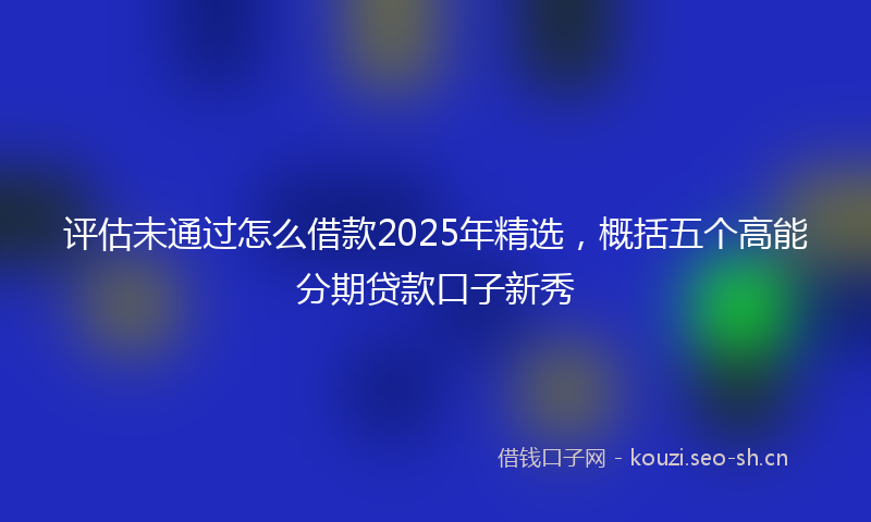 评估未通过怎么借款2025年精选，概括五个高能分期贷款口子新秀