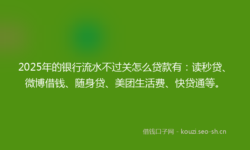 2025年的银行流水不过关怎么贷款有：读秒贷、微博借钱、随身贷、美团生活费、快贷通等。
