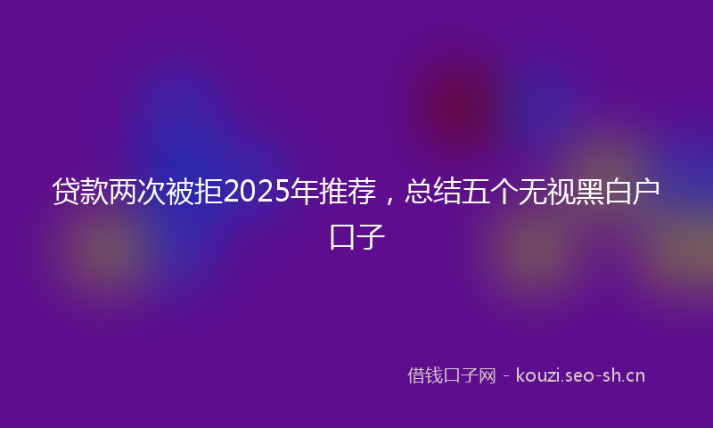 贷款两次被拒2025年推荐，总结五个无视黑白户口子