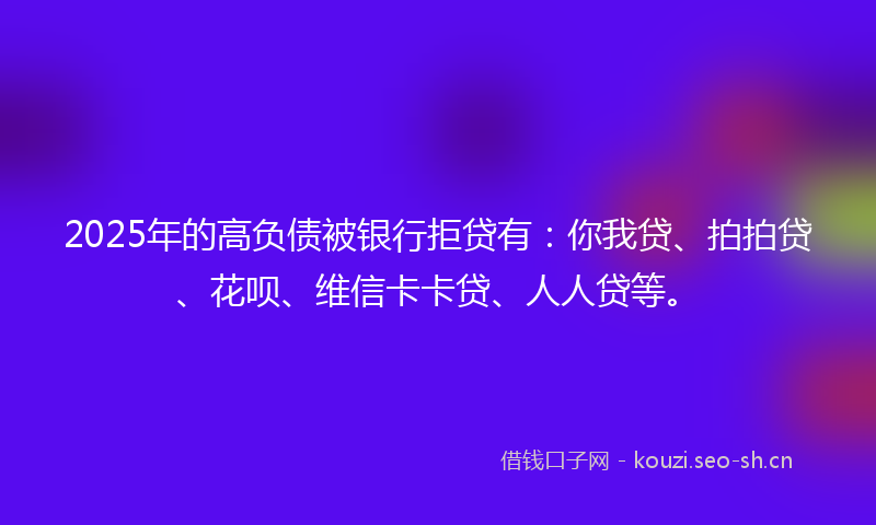 2025年的高负债被银行拒贷有：你我贷、拍拍贷、花呗、维信卡卡贷、人人贷等。