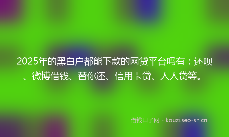 2025年的黑白户都能下款的网贷平台吗有：还呗、微博借钱、替你还、信用卡贷、人人贷等。