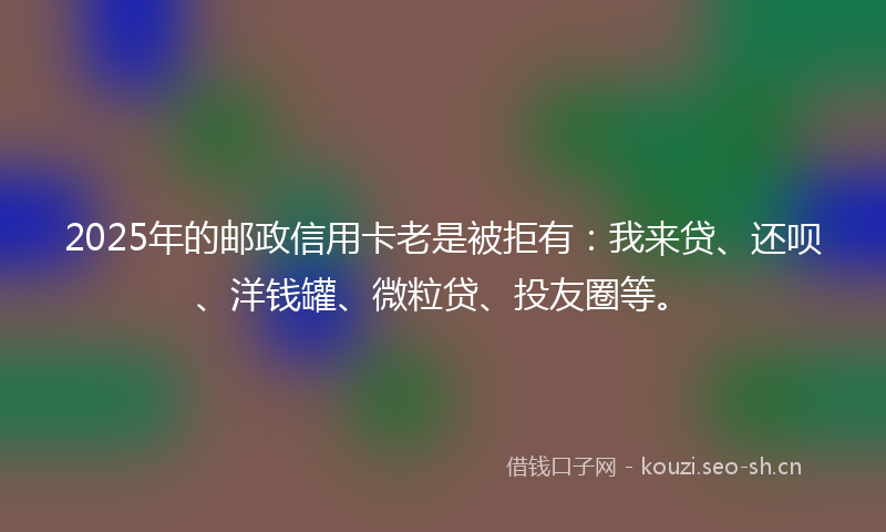 2025年的邮政信用卡老是被拒有：我来贷、还呗、洋钱罐、微粒贷、投友圈等。