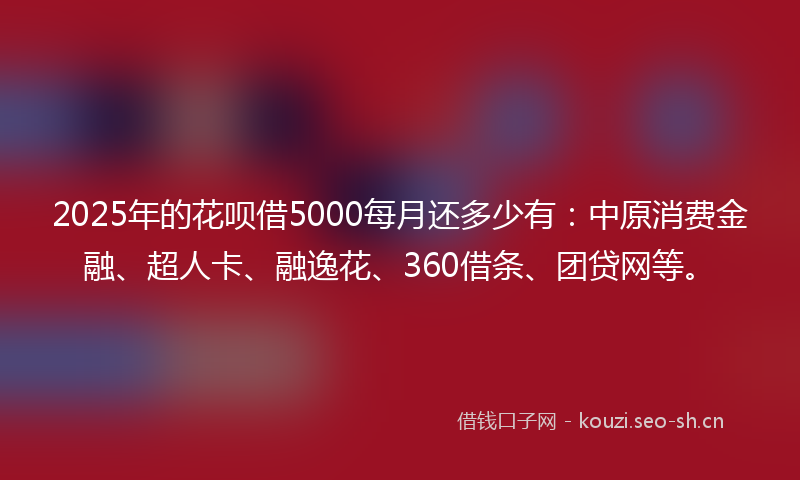 2025年的花呗借5000每月还多少有：中原消费金融、超人卡、融逸花、360借条、团贷网等。
