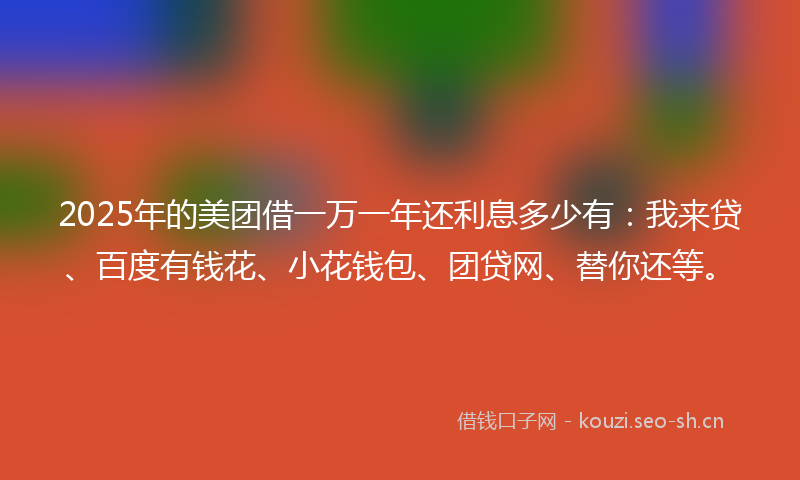 2025年的美团借一万一年还利息多少有：我来贷、百度有钱花、小花钱包、团贷网、替你还等。